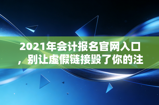 2021年会计报名官网入口,别让虚假链接毁了你的注会梦,一位老注会的肺腑之言
