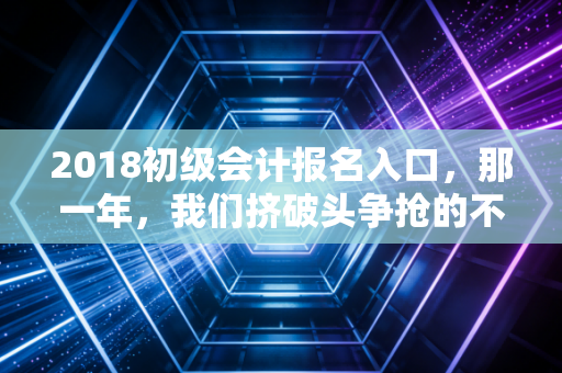 2018初级会计报名入口，那一年，我们挤破头争抢的不仅仅是一个网址，更是未来的入场券