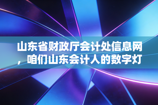 山东省财政厅会计处信息网,咱们山东会计人的数字灯塔与职业进阶指南