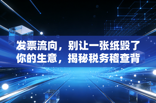 发票流向，别让一张纸毁了你的生意，揭秘税务稽查背后的隐形地图