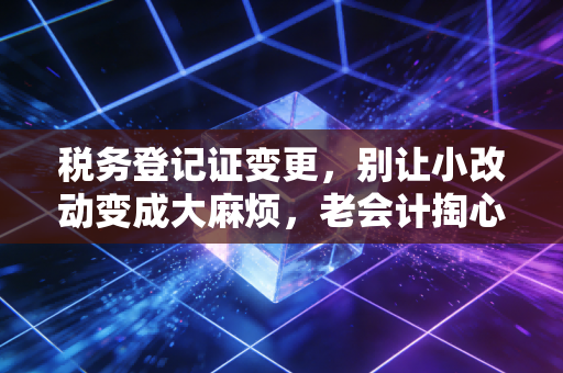 税务登记证变更，别让小改动变成大麻烦，老会计掏心窝子的经验谈