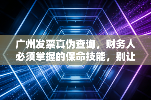 广州发票真伪查询,财务人必须掌握的保命技能,别让一张假票毁了你的职业生涯