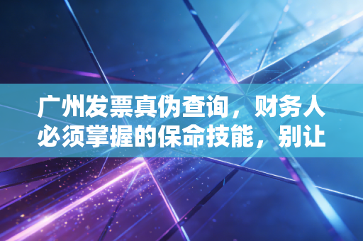 广州发票真伪查询，财务人必须掌握的保命技能，别让一张假票毁了你的职业生涯