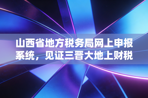 山西省地方税务局网上申报系统，见证三晋大地上财税数字化的阵痛与新生