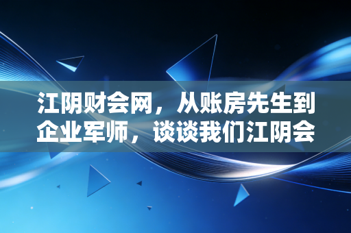 江阴财会网,从账房先生到企业军师,谈谈我们江阴会计人的转型阵痛与破局之道