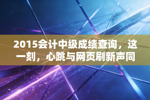 2015会计中级成绩查询,这一刻,心跳与网页刷新声同频