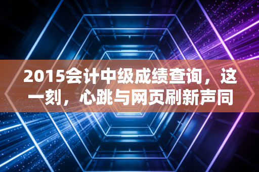 2015会计中级成绩查询,这一刻,心跳与网页刷新声同频