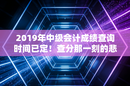 2019年中级会计成绩查询时间已定!查分那一刻的悲喜与职业规划的冷思考