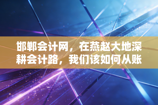 邯郸会计网,在燕赵大地深耕会计路,我们该如何从账房先生蜕变为CPA精英?