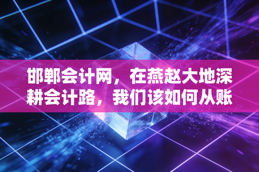 邯郸会计网，在燕赵大地深耕会计路，我们该如何从账房先生蜕变为CPA精英？