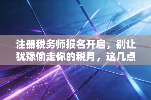 注册税务师报名开启,别让犹豫偷走你的税月,这几点血泪经验你必须看
