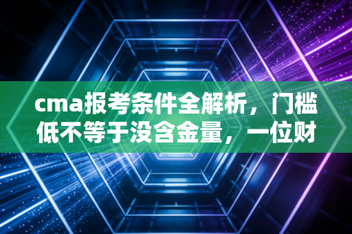 cma报考条件全解析,门槛低不等于没含金量,一位财务老兵的真心话