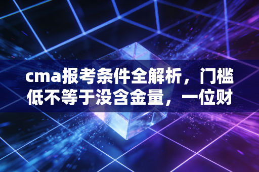 cma报考条件全解析,门槛低不等于没含金量,一位财务老兵的真心话