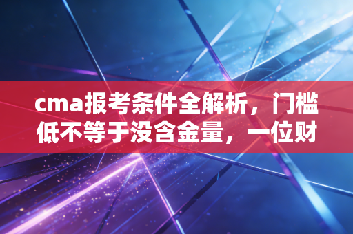 cma报考条件全解析，门槛低不等于没含金量，一位财务老兵的真心话