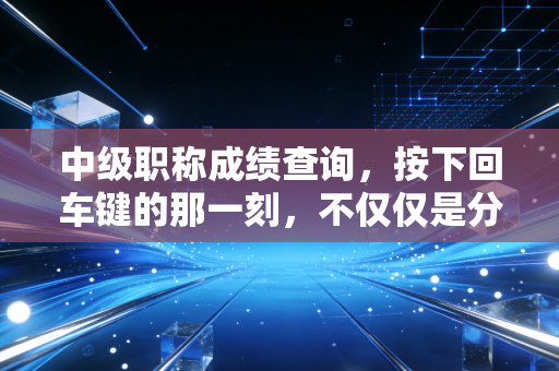 中级职称成绩查询,按下回车键的那一刻,不仅仅是分数,更是你职业生涯的转折点