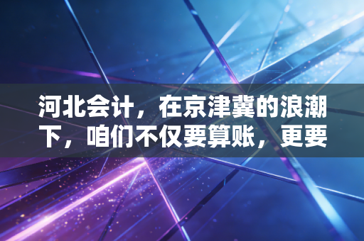 河北会计,在京津冀的浪潮下,咱们不仅要算账,更要算计未来
