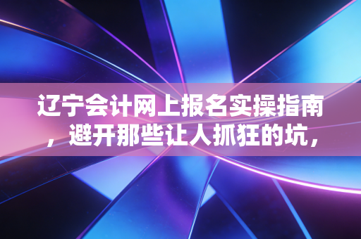 辽宁会计网上报名实操指南,避开那些让人抓狂的坑,聊聊注会人的第一道关