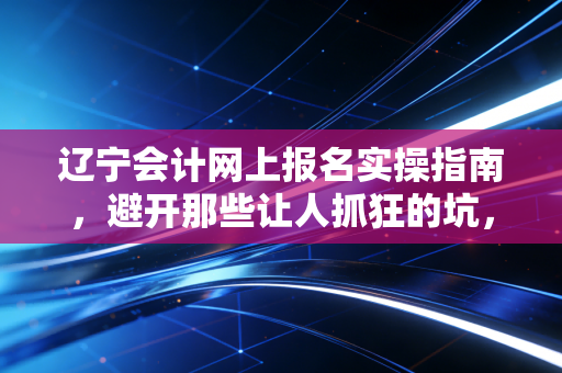 辽宁会计网上报名实操指南,避开那些让人抓狂的坑,聊聊注会人的第一道关