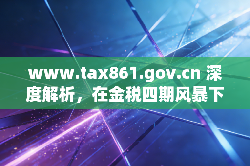 www.tax861.gov.cn 深度解析，在金税四期风暴下，企业如何重塑税务合规的生命线