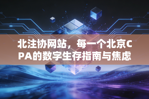 北注协网站,每一个北京CPA的数字生存指南与焦虑解药