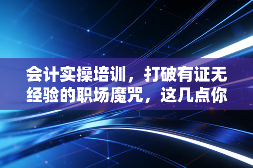 会计实操培训，打破有证无经验的职场魔咒，这几点你必须知道