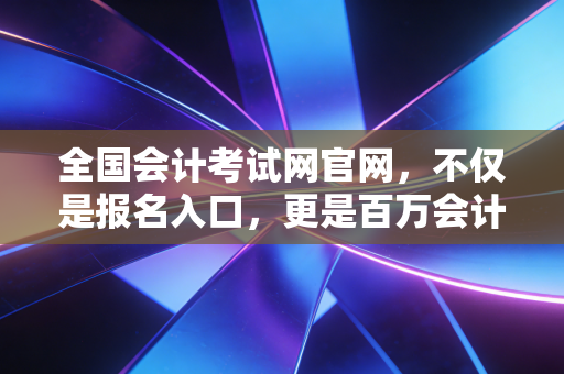 全国会计考试网官网，不仅是报名入口，更是百万会计人的悲喜渡口