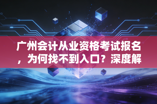 广州会计从业资格考试报名,为何找不到入口?深度解析会计人的考证新路径