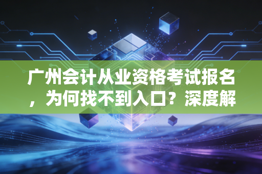 广州会计从业资格考试报名,为何找不到入口?深度解析会计人的考证新路径