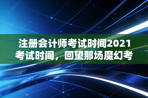 注册会计师考试时间2021考试时间，回望那场魔幻考试季，给当下考生的几点真心话