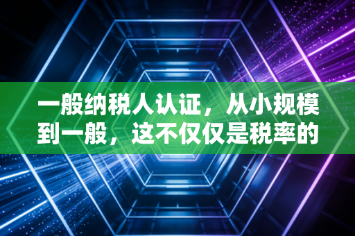 一般纳税人认证,从小规模到一般,这不仅仅是税率的改变,更是企业生存的抉择