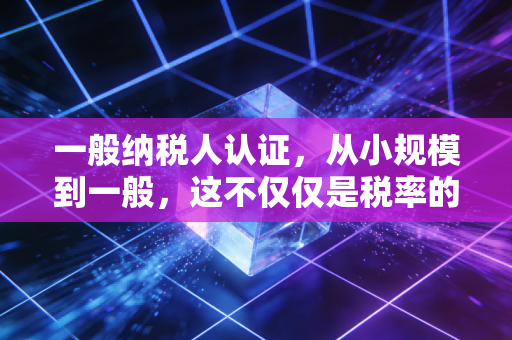一般纳税人认证，从小规模到一般，这不仅仅是税率的改变，更是企业生存的抉择