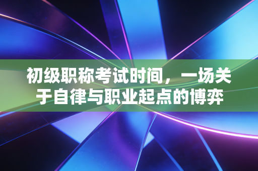 初级职称考试时间,一场关于自律与职业起点的博弈