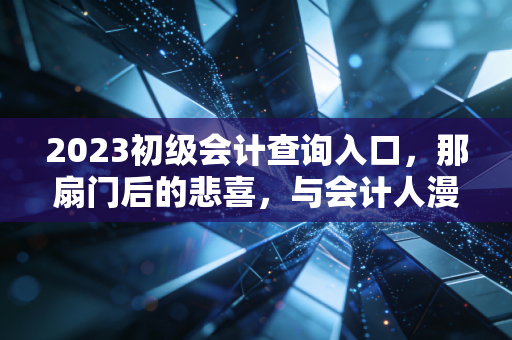 2023初级会计查询入口,那扇门后的悲喜,与会计人漫长的进阶之路