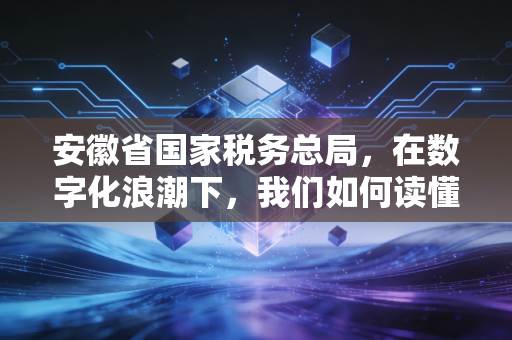 安徽省国家税务总局,在数字化浪潮下,我们如何读懂智慧税务的温度与力度?