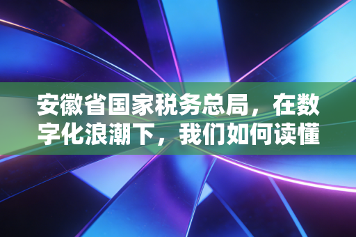安徽省国家税务总局,在数字化浪潮下,我们如何读懂智慧税务的温度与力度?