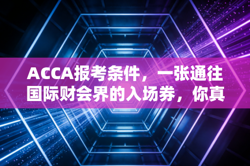 ACCA报考条件,一张通往国际财会界的入场券,你真的拿稳了吗?