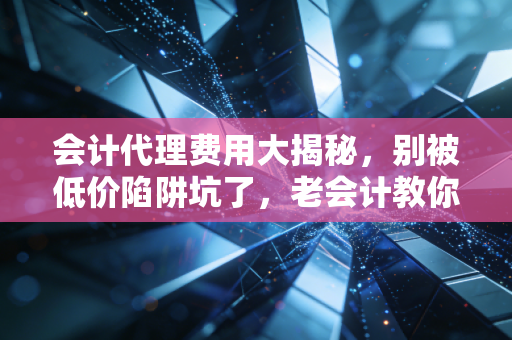 会计代理费用大揭秘,别被低价陷阱坑了,老会计教你避坑指南