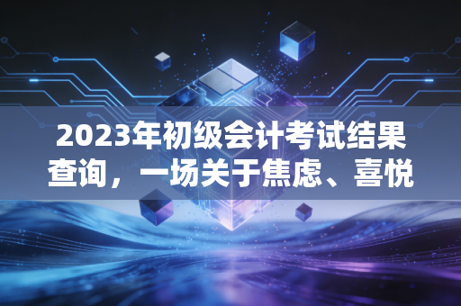2023年初级会计考试结果查询,一场关于焦虑、喜悦与职业起点的深度复盘