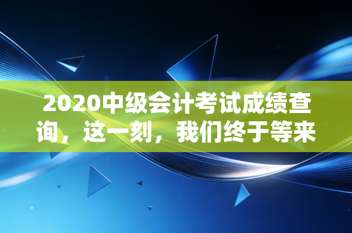 2020中级会计考试成绩查询,这一刻,我们终于等来了命运的审判书