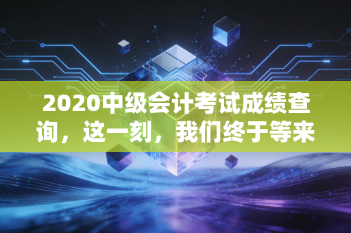 2020中级会计考试成绩查询,这一刻,我们终于等来了命运的审判书