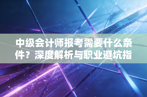 中级会计师报考需要什么条件?深度解析与职业避坑指南