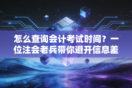 怎么查询会计考试时间?一位注会老兵带你避开信息差,精准把控备考节奏