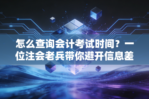 怎么查询会计考试时间?一位注会老兵带你避开信息差,精准把控备考节奏