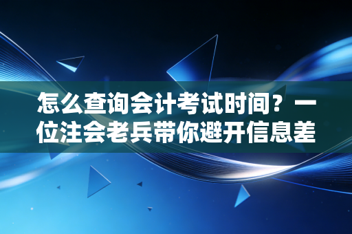 怎么查询会计考试时间？一位注会老兵带你避开信息差，精准把控备考节奏