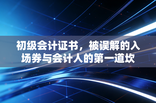 初级会计证书,被误解的入场券与会计人的第一道坎