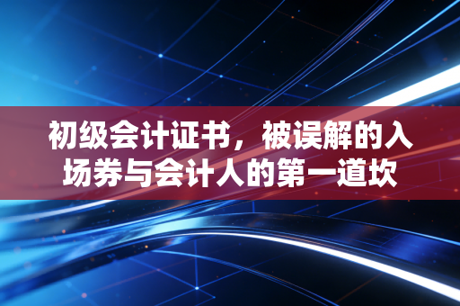 详细阅读:初级会计证书,被误解的入场券与会计人的第一道坎 初级会计证书,被误解的入场券与会计人的第一道坎