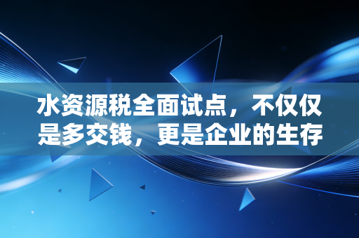 水资源税全面试点,不仅仅是多交钱,更是企业的生存大考与绿色转型
