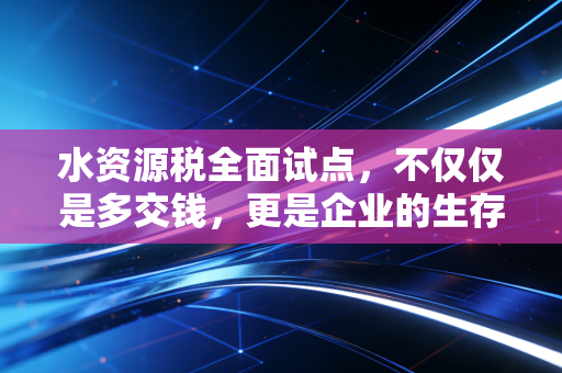 水资源税全面试点，不仅仅是多交钱，更是企业的生存大考与绿色转型