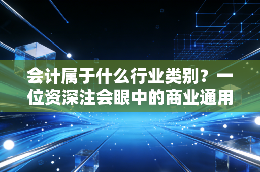 会计属于什么行业类别?一位资深注会眼中的商业通用语与价值守护者