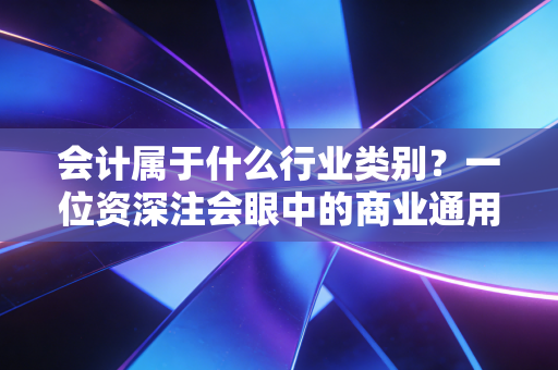 会计属于什么行业类别?一位资深注会眼中的商业通用语与价值守护者